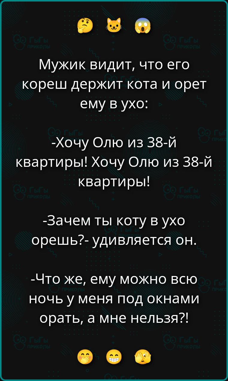 Мужик видит, что его кореш держит кота и орет ему в ухо:\n-Хочу Олю из 38-й квартиры! Хочу Олю из 38-й квартиры!\n-Зачем ты коту в ухо орешь?- удивляется он.\n-Что же, ему можно всю ночь у меня под окнами орать, а мне нельзя?!