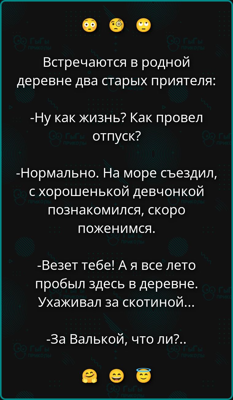 Встречаются в родной деревне два старых приятеля:
-Ну как жизнь? Как провел отпуск?
-Нормально. На море съездил, с хорошенькой девчонкой познакомился, скоро поженимся.
-Везет тебе! А я все лето пробыл здесь в деревне. Ухаживал за скотиной...
-За Валькой, что ли?..