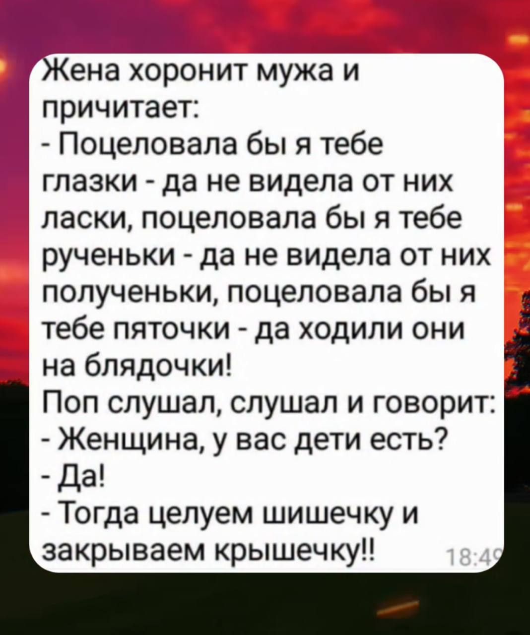 Жена хоронила мужа и причитает:
- Поцеловала бы я тебе глазки - да не видела от них ласки, поцеловала бы я тебе реченьки - да не видела от них полученьки, поцеловала бы я тебе пяточки - да ходили они на блядочки!
Поп слушал, слушал и говорит:
- Женщина, у вас дети есть?
- Да!
- Тогда целуем шишечку и закрываем крышечку!!