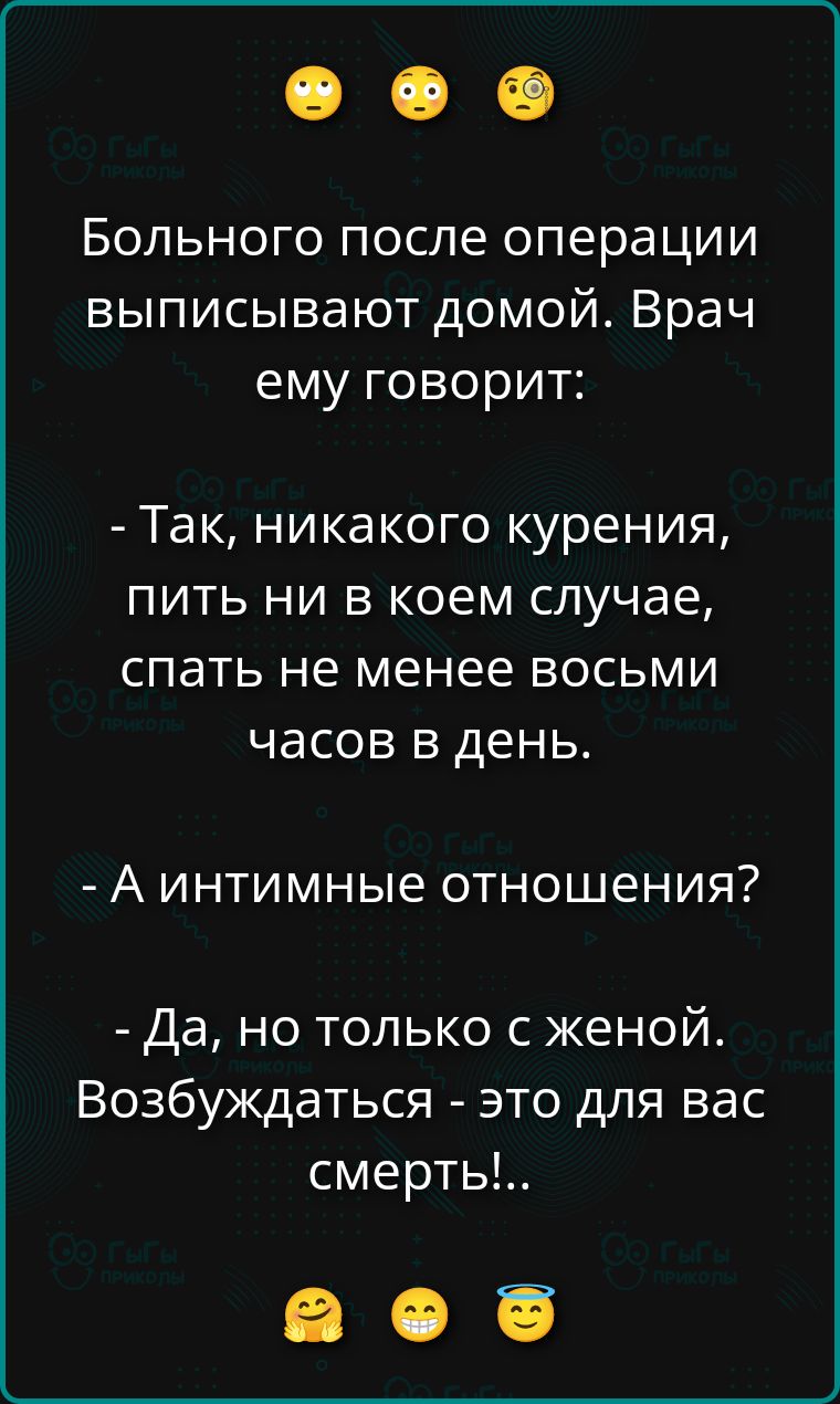 Больного после операции выписывают домой. Врач ему говорит: - Так, никакого курения, пить ни в коем случае, спать не менее восьми часов в день. - А интимные отношения? - Да, но только с женой. Возбуждаться - это для вас смерти!..