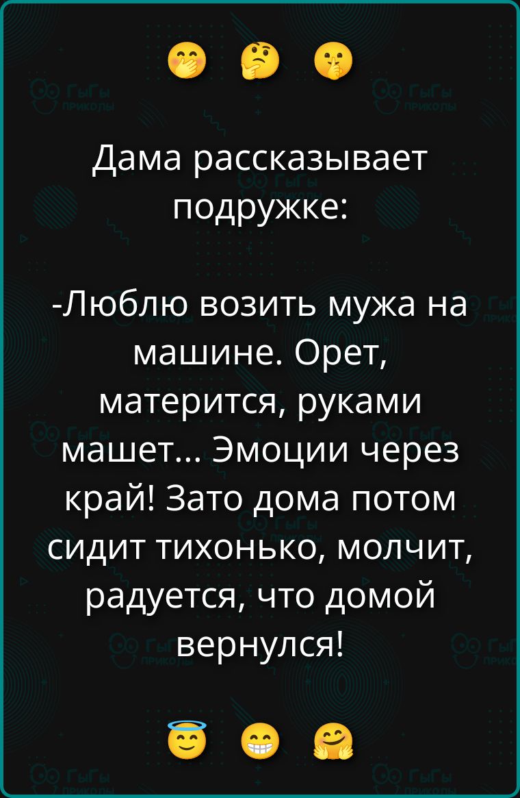 Дама рассказывает подружке: -Люблю возить мужа на машине. Орет, матерится, руками машет... Эмоции через край! Зато дома потом сидит тихонько, молчит, радуется, что домой вернулся!