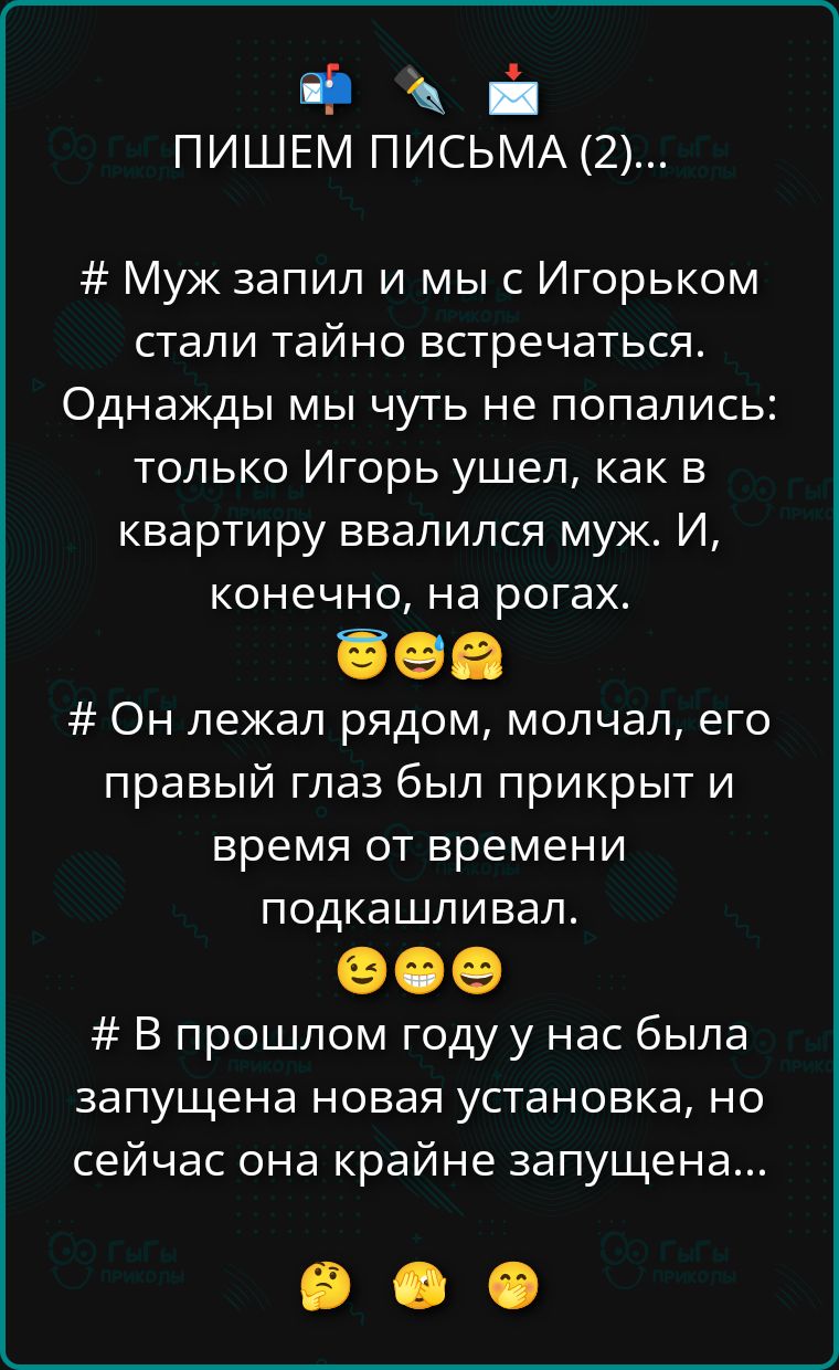 ПИШЕМ ПИСЬМА (2)... # Муж запил и мы с Игорьком стали тайно встречаться. Однажды мы чуть не попались: только Игорь ушёл, как в квартиру ввалился муж. И, конечно, на рогах. 😏😏😏 # Он лежал рядом, молчал, его правый глаз был прикрыт и время от времени подкашивал. 😅😄😄 # В прошлом году у нас была запущена новая установка, но сейчас она крайне запущена...