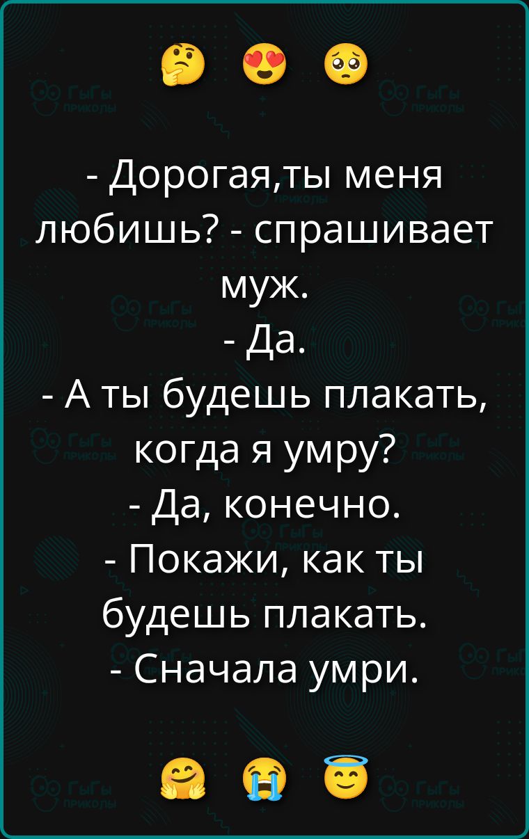 - Дорогая,ты меня любишь? - спрашивает муж.
- Да.
- А ты будешь плакать, когда я умру?
- Да, конечно.
- Покажи, как ты будешь плакать.
- Сначала умри.