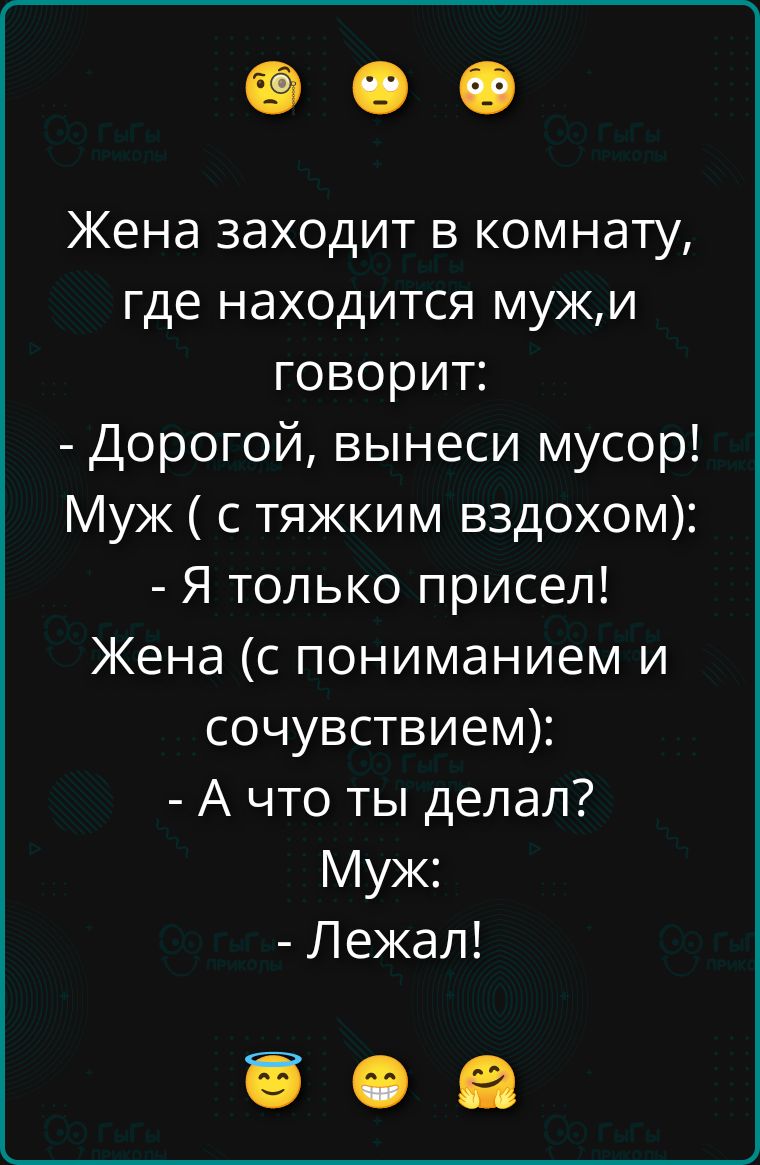 Жена заходит в комнату, где находится муж, и говорит: - Дорогой, вынеси мусор! Муж (с тяжким вздохом): - Я только присел! Жена (с пониманием и сочувствием): - А что ты делал? Муж: - Лежал!