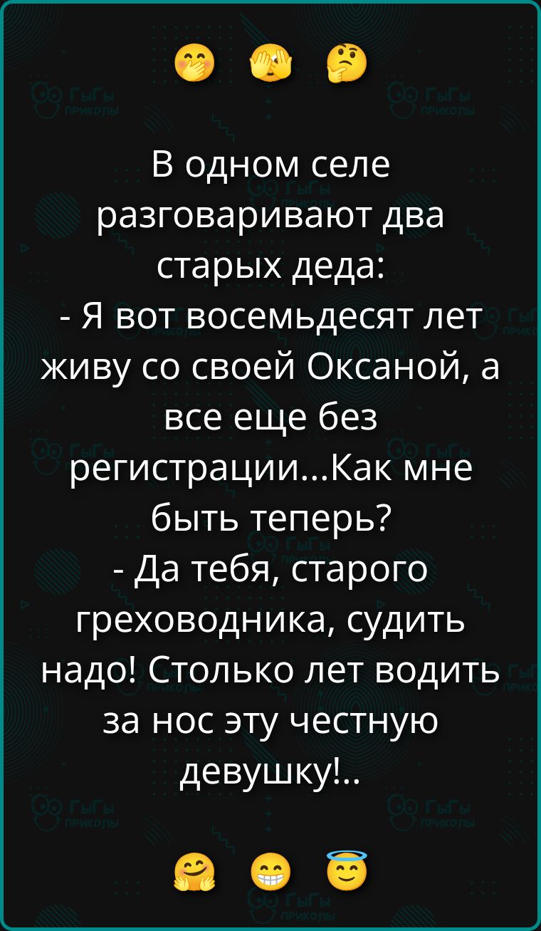 В одном селе разговаривают два старых деда: - Я вот восемьдесят лет живу со своей Оксаной, а все еще без регистрации...Как мне быть теперь? - Да тебя, старого греховодника, судить надо! Столько лет водить за нос эту честную девушку!..
