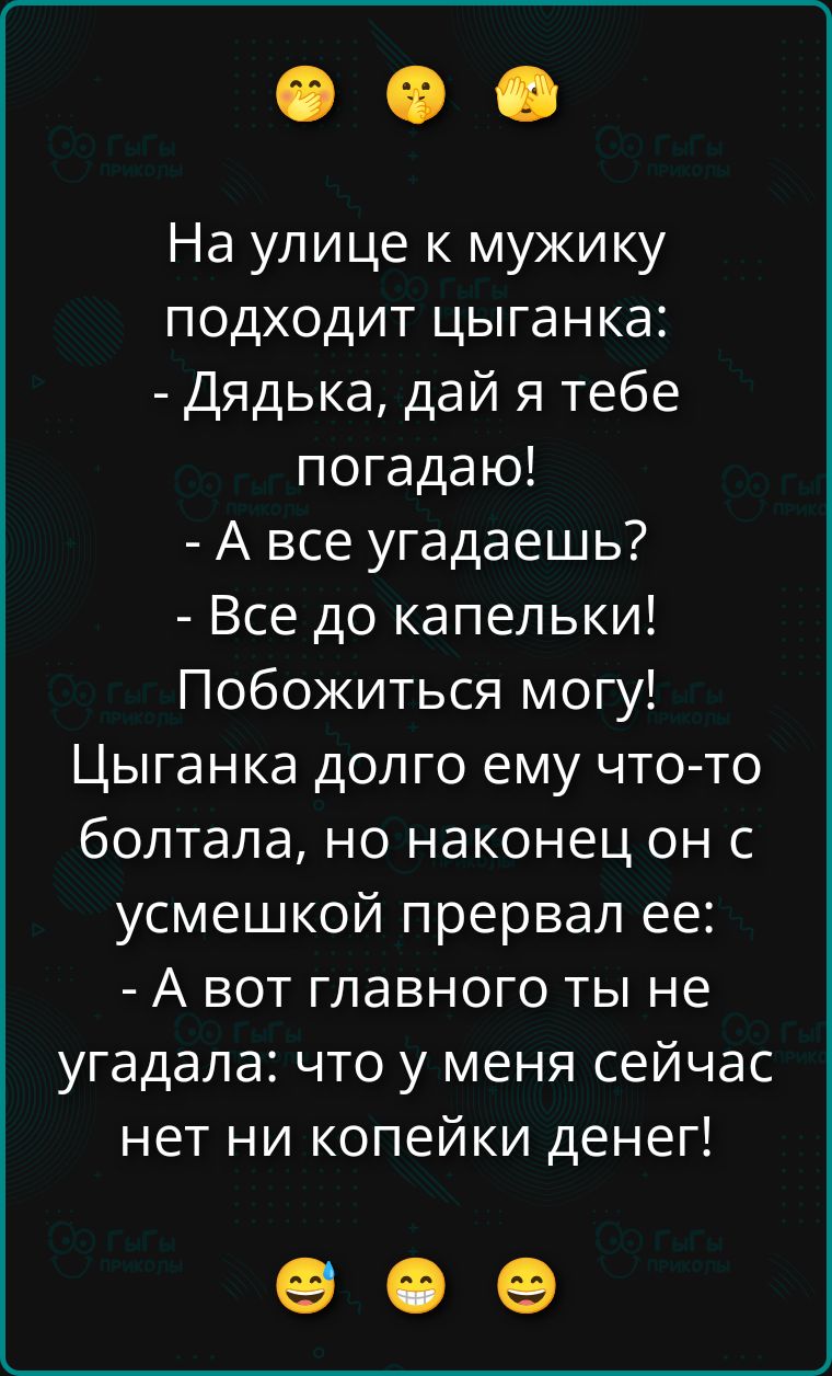 На улице к мужику подходит цыганка: - Дядька, дай я тебе погадаю! - А все угадаешь? - Все до капельки! Побожиться могу! Цыганка долго ему что-то болтала, но наконец он с улыбкой прервал её: - А вот главного ты не угадала: что у меня сейчас нет ни копейки денег!