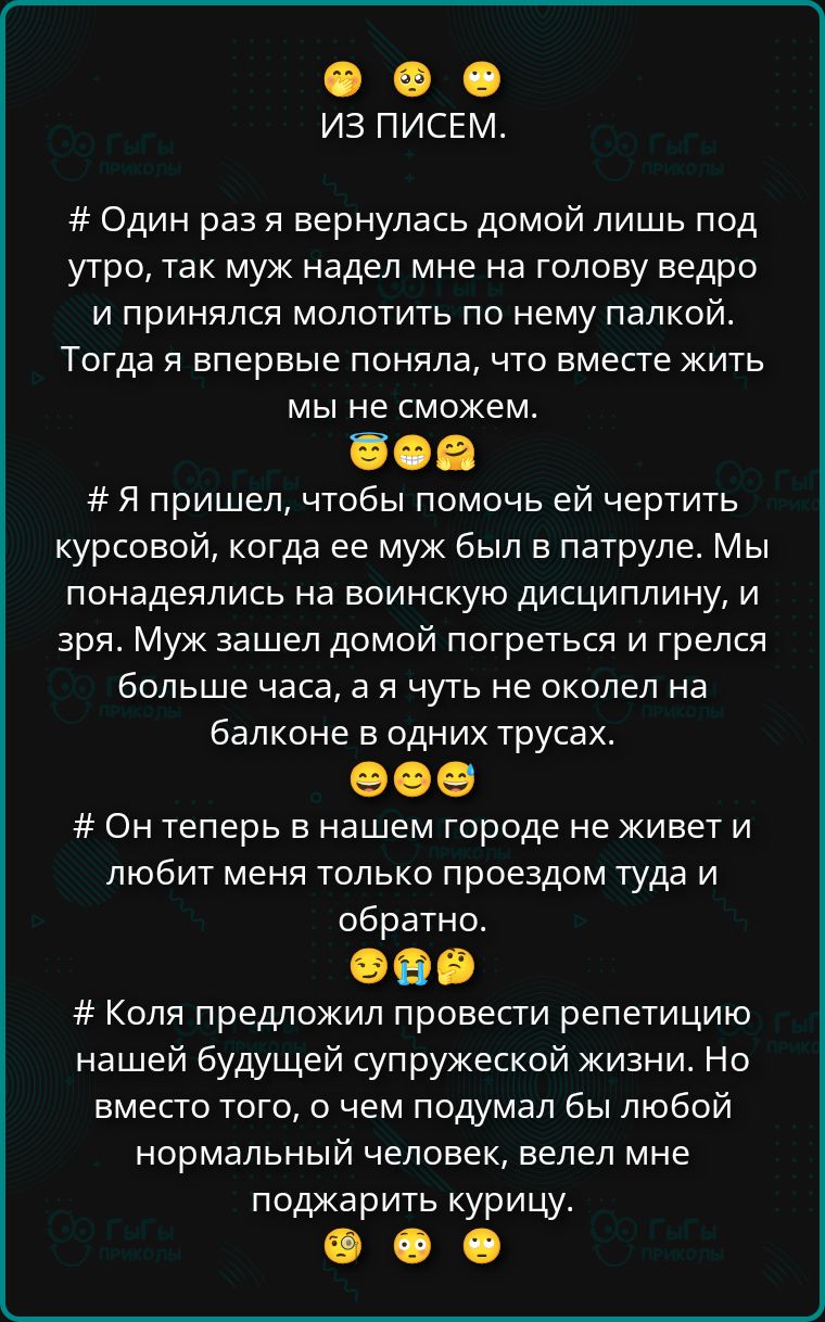 # Один раз я вернулась домой лишь под утро, так муж надел мне на голову ведро и принялся молоть по нему палкой. Тогда я поняла, что жить вместе мы не сможем. # Я пришла, чтобы помочь ей с курсовой, когда её муж был в патруле. Мы наивно полагались на дисциплину, и зря. Муж зашел домой погреться и грелся больше часа, а я чуть не умерла на балконе в одних трусах. # Он теперь в городе не живет и любит меня только проездом туда и обратно. # Коля предложил провести репетицию нашей будущей супружеской жизни, но вместо этого велел мне поджарить курицу.