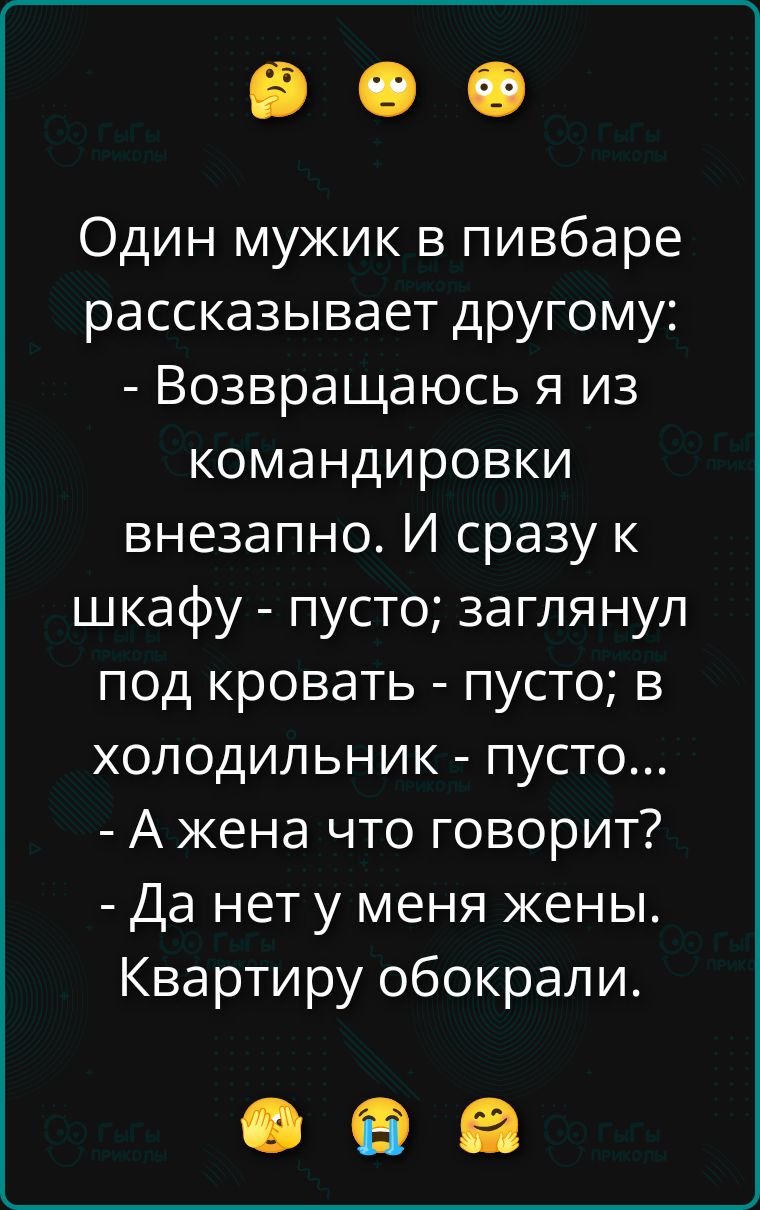 Один мужик в пабе рассказывает другу: - Возвращаюсь я из командировки внезапно. И сразу к шкафу - пусто; заглянул под кровать - пусто; в холодильник - пусто... - А жена что говорит? - Да нет у меня жены. Квартиру обокрали.