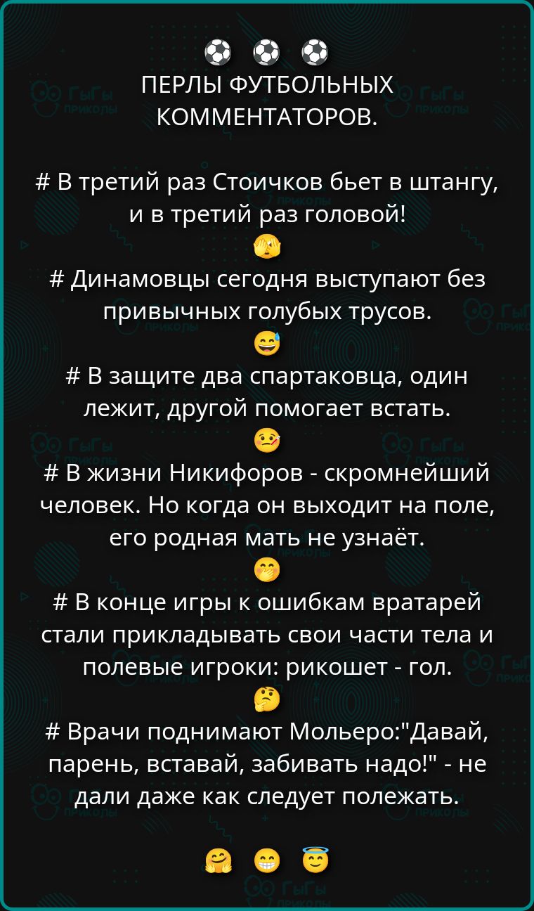ПЕРЛЫ ФУТБОЛЬНЫХ КОММЕНТАТОРОВ. # В третий раз Стоичков бьет в штангу, и в третий раз головой! # Динамовцы сегодня выступают без привычных голубых трусов. # В защите два спартаковца, один лежит, другой помогает встать. # В жизни Никифоров - скромнейший человек. Но когда он выходит на поле, его родная мать не узнаёт. # В концe игры к ошибкам вратарей стали прикладывать свои части тела и полевые игроки: рикошет - гол. # Врачи поднимают Мольеро: 'Давай, парень, вставай, забивать надо!' - не дали даже как следует полежать.