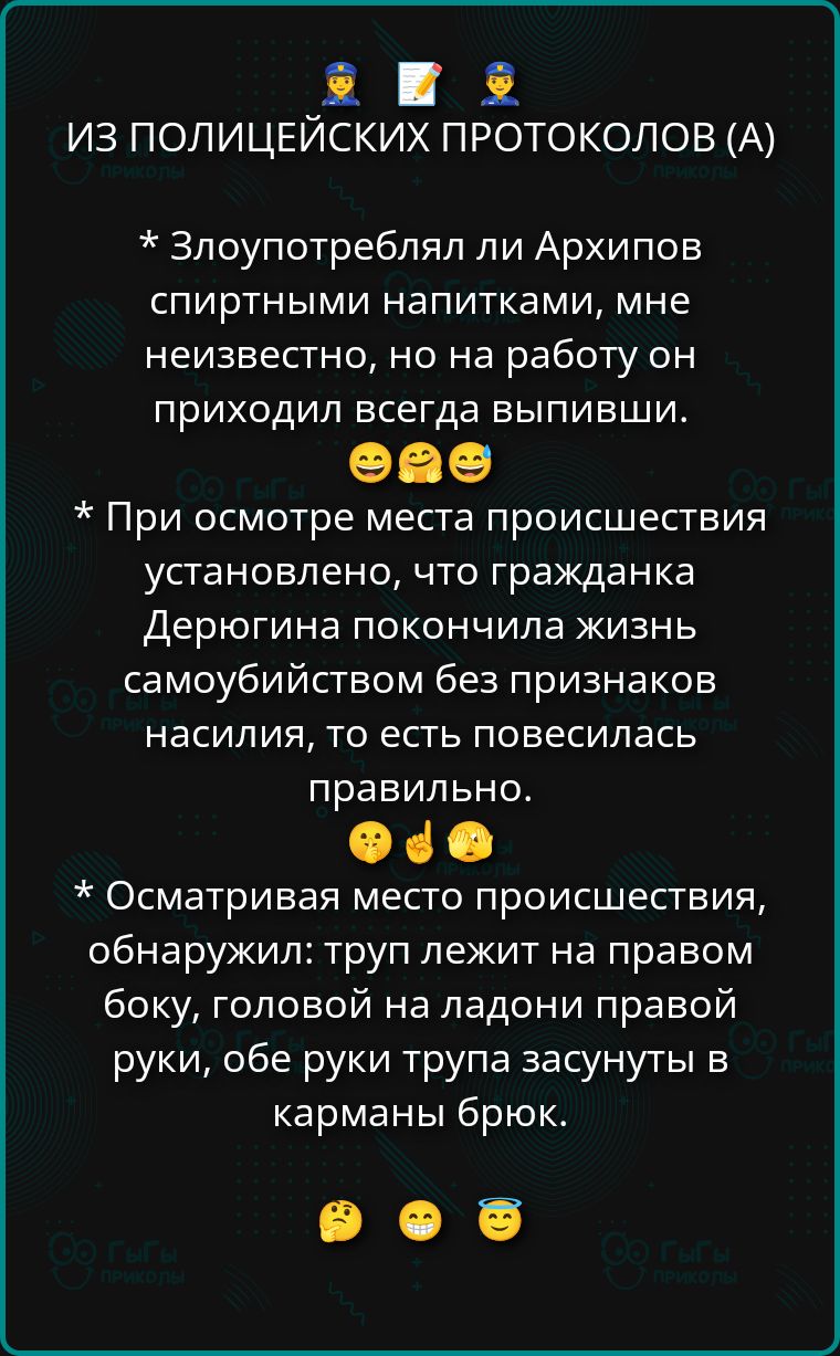 ИЗ ПОЛИЦЕЙСКИХ ПРОТОКОЛОВ (А)
* Злоупотреблял ли Архипов спиртными напитками, мне неизвестно, но на работе он приходил всегда выпивши.
* При осмотре места происшествия установлено, что гражданка Дерюгина покончила жизнь самоубийством без признаков насилия, то есть повесилась.
* Осматривая место происшествия, обнаружил: труп лежит на правом боку, головой на ладони правой руки, обе руки трупа засунуты в карманы брюк.