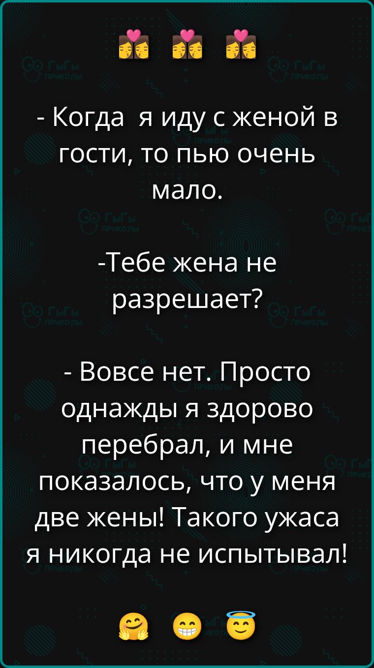 - Когда я иду с женой в гости, то пью очень мало.\n- Тебе жена не разрешает?\n- Вовсе нет. Просто однажды я здорово перебрал, и мне показалось, что у меня две жены! Такое ужасa я никогда не испытывал!