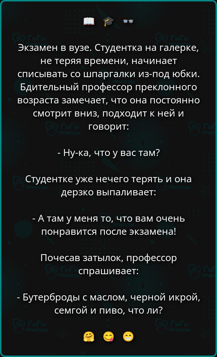 Экзамен в вузе. Студентка на галерке не теряет времени и списывает со шпаргалки из-под юбки. Профессор замечает и спрашивает: - Ну-ка, что у вас там? - А там у меня то, что вам очень понравится после экзамена! - Бутерброды с маслом, черной икрой, семгой и пивом, что ли?