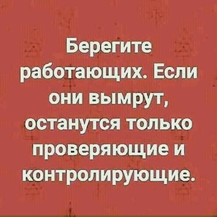Берегите работающих. Если они вымрут, останутся только проверяющие и контролирующие.