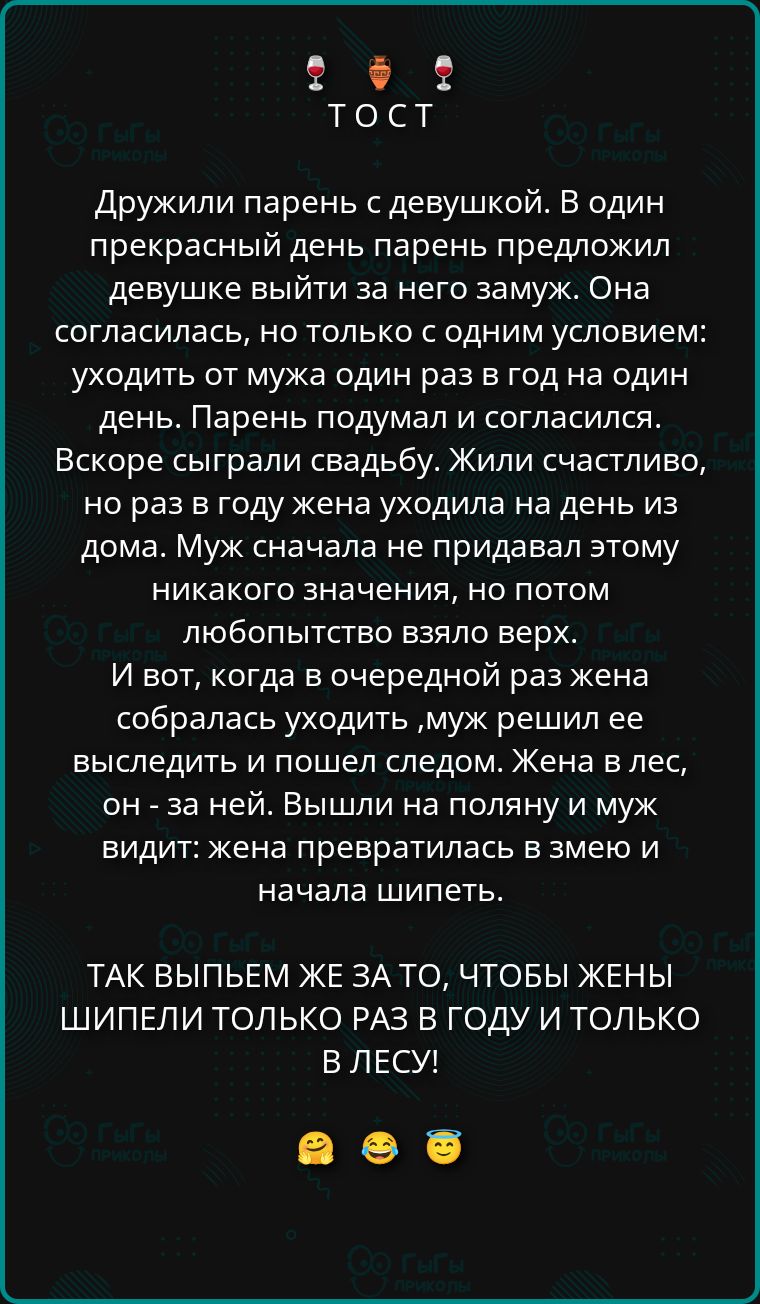 Дружили парень с девушкой. В один прекрасный день парень предложил девушке выйти за него замуж. Она согласилась, но только с одним условием: уходить от мужа один раз в год на один день. Парень подумал и согласился. Вскоре сыграли свадьбу. Жили счастливо, но раз в год жена уходила на день из дома. Муж сначала не придал этому значения, но потом любовь взяла верх. И вот, когда жена собралась уйти, муж решил её выследить и пошёл следом. Жена в лес, он за ней. Вышли на поляну и муж увидел: жена превратилась в змею и начала шипеть. Так что женщины шипели только раз в год и только в лесу!