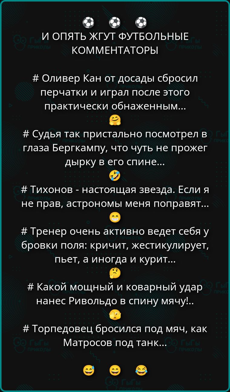 И ОПЯТЬ ЖГУТ ФУТБОЛЬНЫЕ КОММЕНТАТОРЫ. # Оливер Кан от досады сбросил перчатки и играл после этого practically обнаженным... # Судья так пристально посмотрел в глаза Бергкампу, что чуть не прожег дырку в его спине... # Тихонов - настоящая звезда. Если я не прав, астрономы меня поправят... # Тренер очень активно ведет себя у бровки поля: кричит, жестикулирует, пьет, а иногда и курит... # Какой мощный и коварный удар нанес Ривольдо в спину мячу!.. # Торпедовец бросился под мяч, как Матросов под танк...