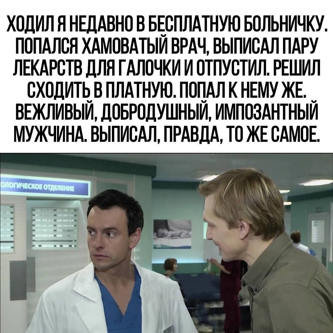 ХОДИЛ Я НЕДАВНО В БЕСПЛАТНУЮ БОЛЬНИЧКУ. ПОПАЛСЯ ХЛАМОВАТЫЙ ВРАЧ, ВЫПИСАЛ ПАРУ ЛЕКАРСТВ ДЛЯ ГАЛОЧКИ И ОТПУСТИЛ. РЕШИЛ СХОДИТЬ В ПЛАТНУЮ. ПОПАЛ ЕГО ЖЕ. ВЕЖЛИВЫЙ, ДОБРОДУШНЫЙ, ИМПОЗАНТНЫЙ МУЖЧИНА. ВЫПИСАЛ, ПРАВДА, ТО ЖЕ САМОЕ.