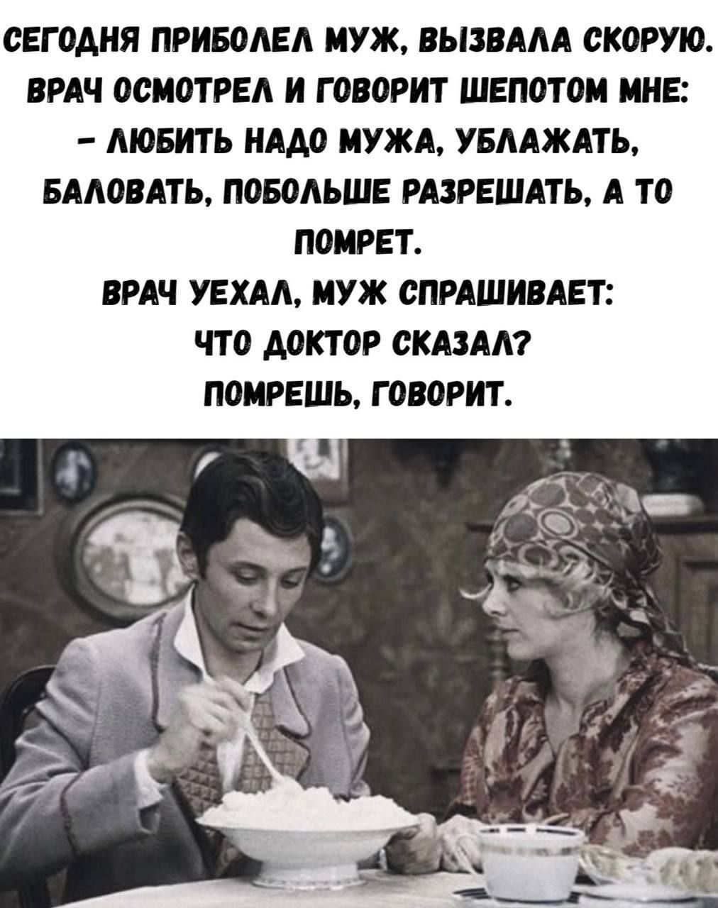 СЕГОДНЯ ПРИБОЛЕЛ МУЖ. ВЫЗВАЛА СКОРУЮ. ВРАЧ ОСМОТРЕЛ И ГОВОРИТ ШЕПОТОМ МНЕ: - ЛЮБИТЬ НАДО МУЖА, УБЛАЖАТЬ. БАЛОВАТЬ, ПОБОЛЕЕ РАЗРЕШАТЬ, А ТО ПОМРЕТ. ВРАЧ УЕХАЛ, МУЖ СПРАШИВАЕТ: ЧТО ДОКТОР СКАЗАЛ? ПОМРЕШЬ, ГОВОРИТ.