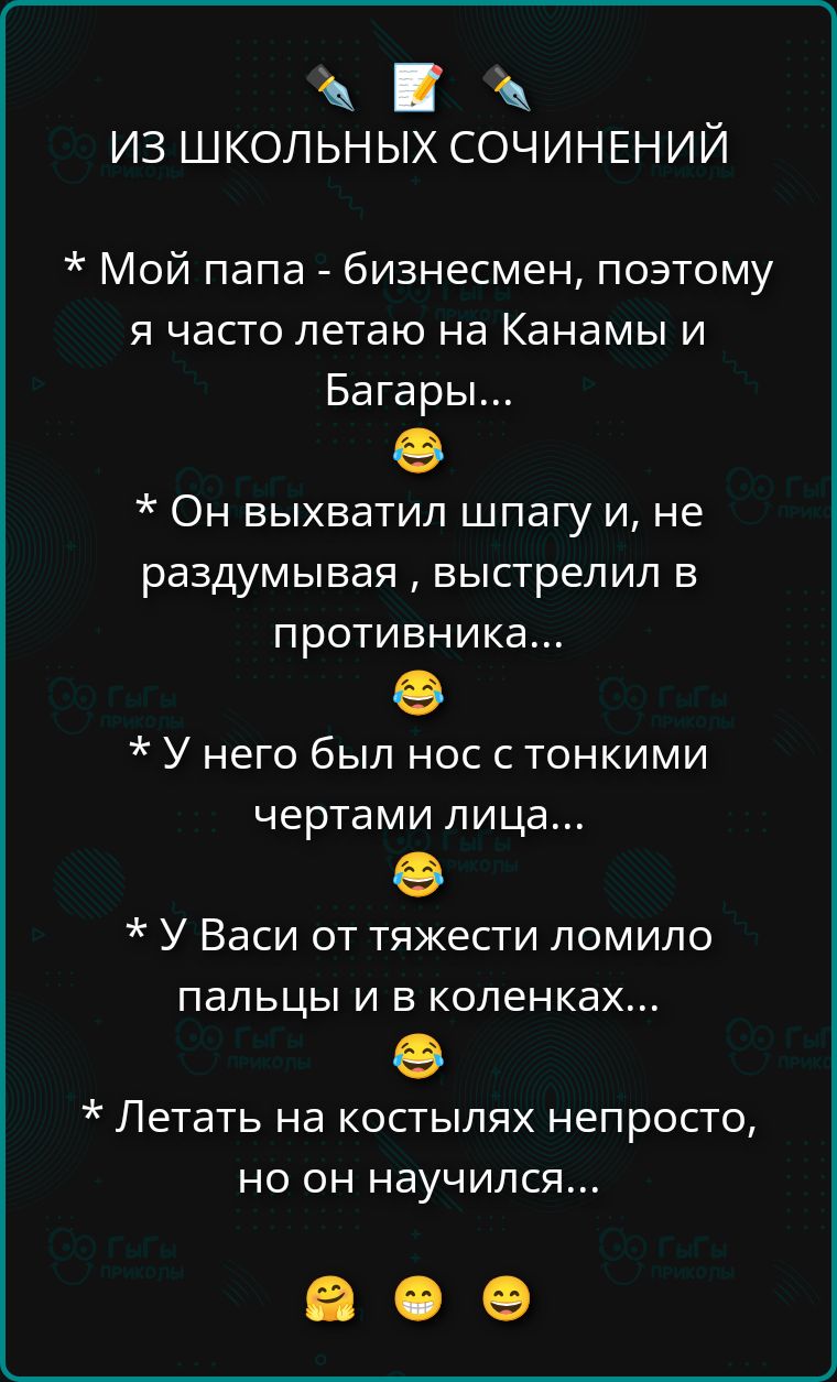 ИЗ ШКОЛЬНЫХ СОЧИНЕНИЙ

* Мой папа - бизнесмен, поэтому я часто летаю на Канами и Багары...

* Он выхватил шлагу и, не раздумывая, выстрелил в противника...

* У него был нос с тонкими чертами лица...

* У Васи от тяжести ломило пальцы и в коленках...

* Летать на костылях непросто, но он научился...