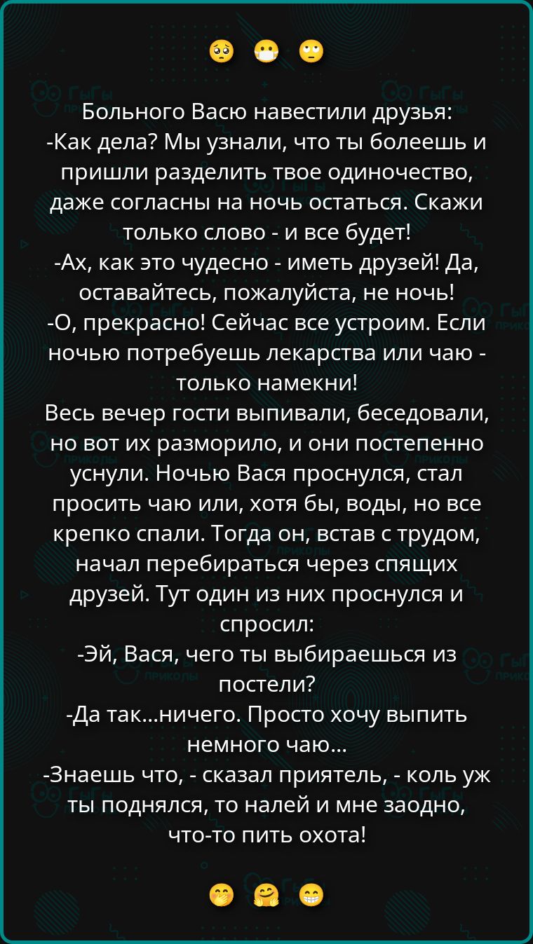 Больного Васю навестили друзья: -Как дела? Мы узнали, что ты болеешь и пришли разделить твоё одиночество, даже согласны на ночь остаться. Скажи только слово - и всё будет! - Ах, как это чудесно - иметь друзей! Да, оставайтесь, пожалуйста, не ночь! -О, прекрасно! Сейчас всё устроим. Если ночью потребуешь лекарства или чаю - только намекни! Весь вечер гости выпивали и беседовали, но потом уснули. Ночью Вася проснулся, стал просить чаю или воды, но все спали. Тогда он, встaв с трудом, перебирался через спящих друзей. Тут один из них проснулся и спросил: -Эй, Вася, чего ты выбираешься из постели? -Да так... ничего. Хочу выпить немного чаю. -Знаешь что, - сказал приятель, - коль уж ты поднялся, то налей и мне заодно, что-то пить охота!