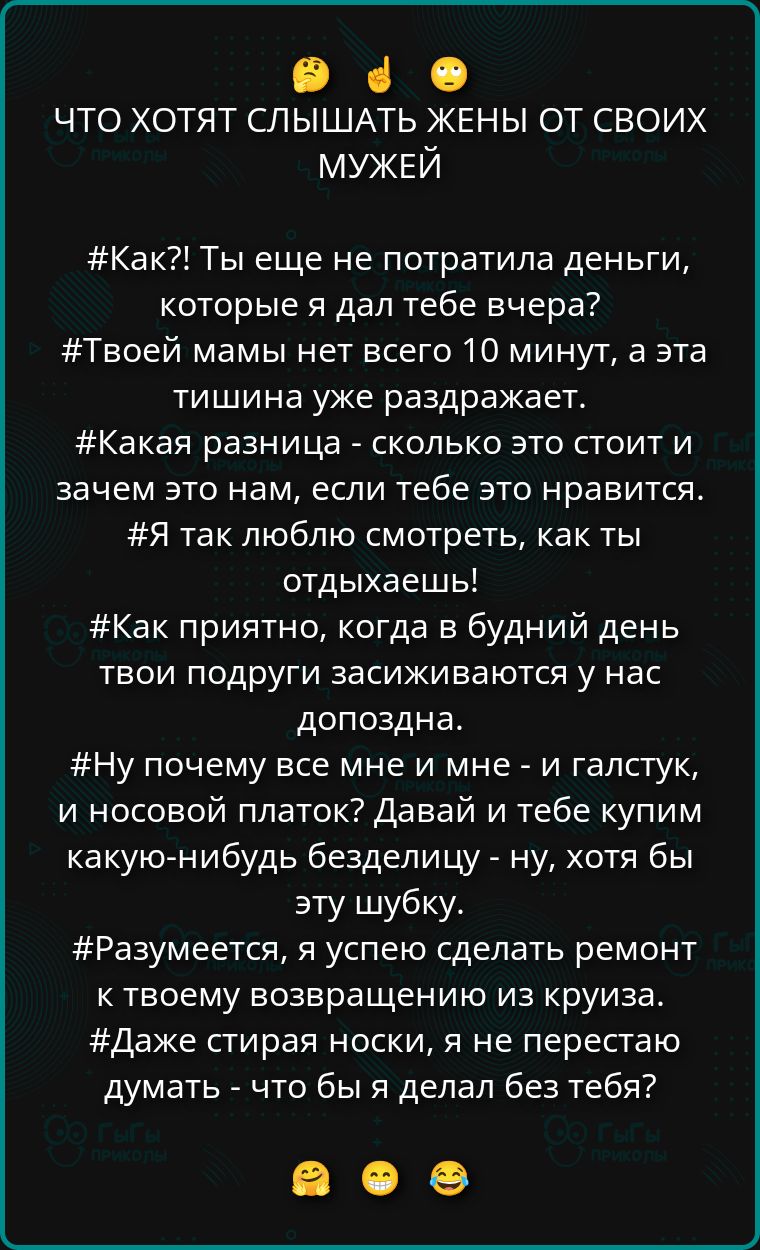 ЧТО ХОТЯТ СЛЫШАТЬ ЖЕНЫ ОТ СВОИХ МУЖЕЙ
#Как?! Ты еще не потратила деньги, которые я дал тебе вчера? #Твоей мамы нет всего 10 минут, а эта тишина уже раздражает. #Какая разница - сколько это стоит и зачем это нам, если тебе это нравится. #Я так люблю смотреть, как ты отдыхаешь! #Ну почему все мне и мне - и галстук, и носовой платок? Давай и тебе купим какую-нибудь безделицу - ну, хотя бы эту шубу. #Разумеется, я успею сделать ремонт к твоему возвращению из cruise. #Даже стирая носки, я не перестаю думать - что бы я делал без тебя?