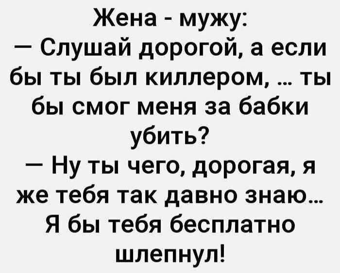 Жена - мужу: — Слушай дорогой, а если бы ты был киллером, ... ты бы смог меня за бабки убить? — Ну ты чего, дорогая, я же тебя так давно знаю... Я бы тебя бесплатно шлепнул!