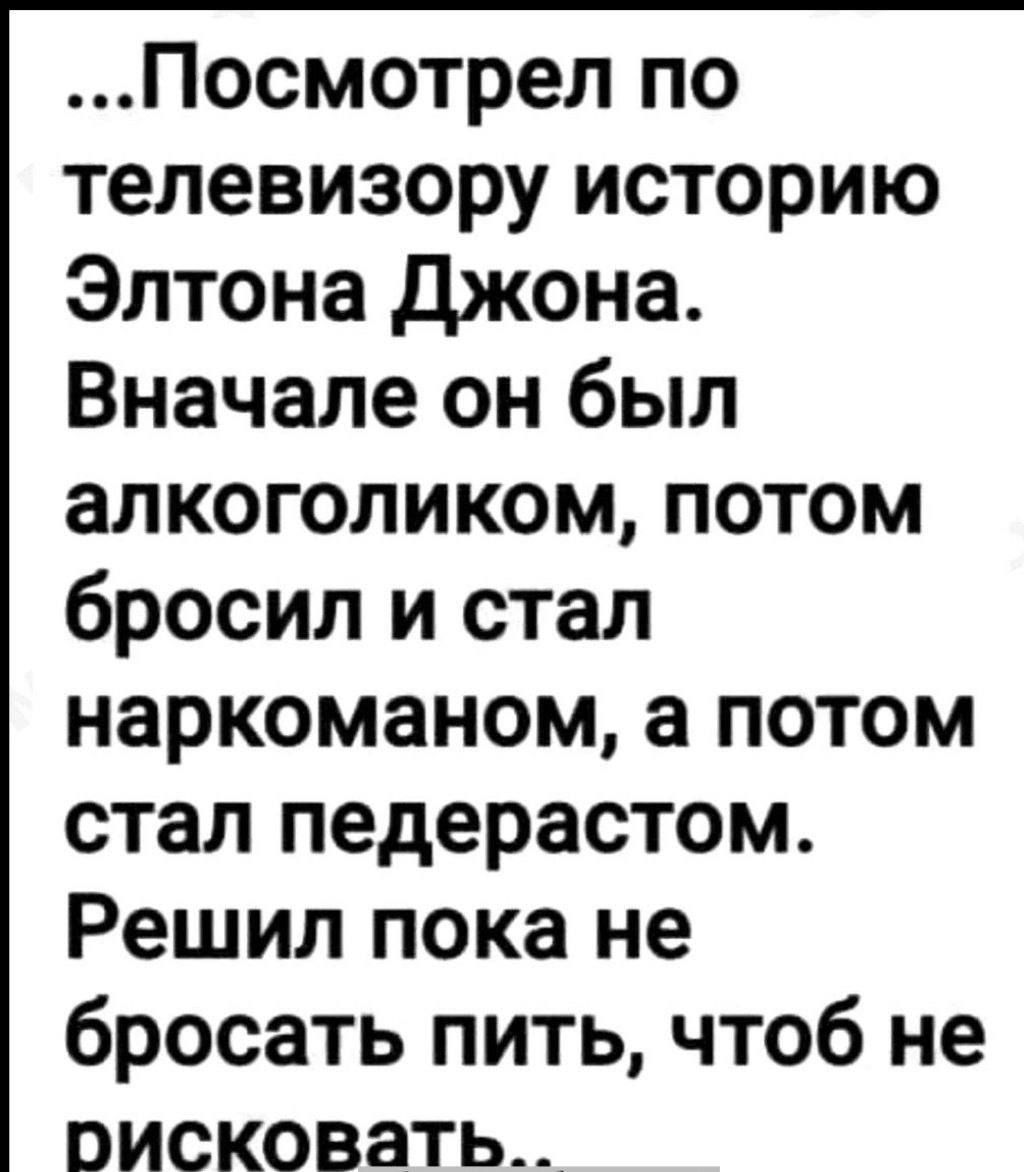 ...Посмотрел по телевизору историю Элтона Джона. Вначале он был алкоголиком, потом бросил и стал наркоманом, а потом стал педaрcтом. Решил пока не бросать пить, чтоб не рисковать..