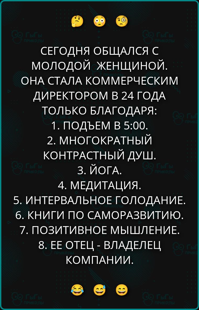 СЕГОДНЯ ОБЩАЛСЯ С МОЛОДОЙ ЖЕНЩИНОЙ. ОНА СТАЛА КОММЕРЧЕСКИМ ДИРЕКТОРОМ В 24 ГОДА ТОЛЬКО БЛАГОДАРЯ: 1. ПОДЬЕМ В 5:00. 2. МНОГОКРАТНЫЙ КОНТРАСТНЫЙ ДУШ. 3. ЙОГА. 4. МЕДИТАЦИЯ. 5. ИНТЕРВАЛЬНОЕ ГОЛОДАНИЕ. 6. КНИГИ ПО САМОРАЗВИТИЮ. 7. ПОЗИТИВНОЕ МЫШЛЕНИЕ. 8. ЕЕ ОТЕЦ - ВЛАДЕЛЕЦ КОМПАНИИ.