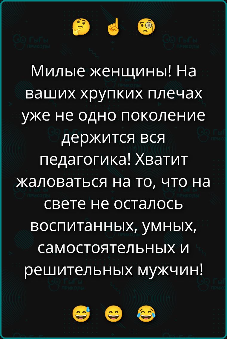 Милые женщины! На ваших хрупких плечах уже не одно поколение держится вся педагогика! Хватит жаловаться на то, что на свете не осталось воспитанных, умных, самостоятельных и решительных мужчин!