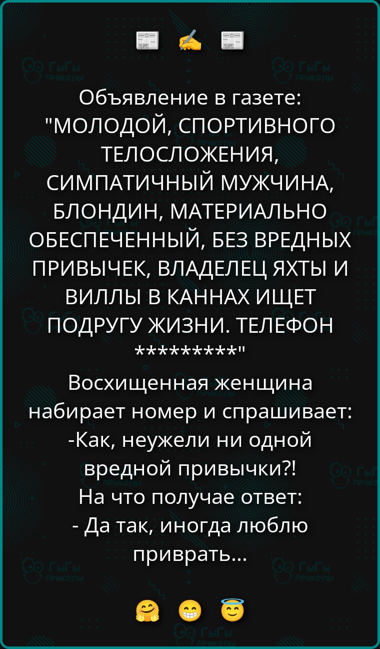 Объявление в газете: молодой, спортивного телосложения, симпатичный мужчина, блондин, материально обеспеченный, без вредных привычек, владелец яхты и виллы ищет подругу жизни. Телефон ******. Восхищенная женщина набирает номер и спрашивает: -Как, неужели ни одной вредной привычки?! - Да так, иногда люблю приврать...
