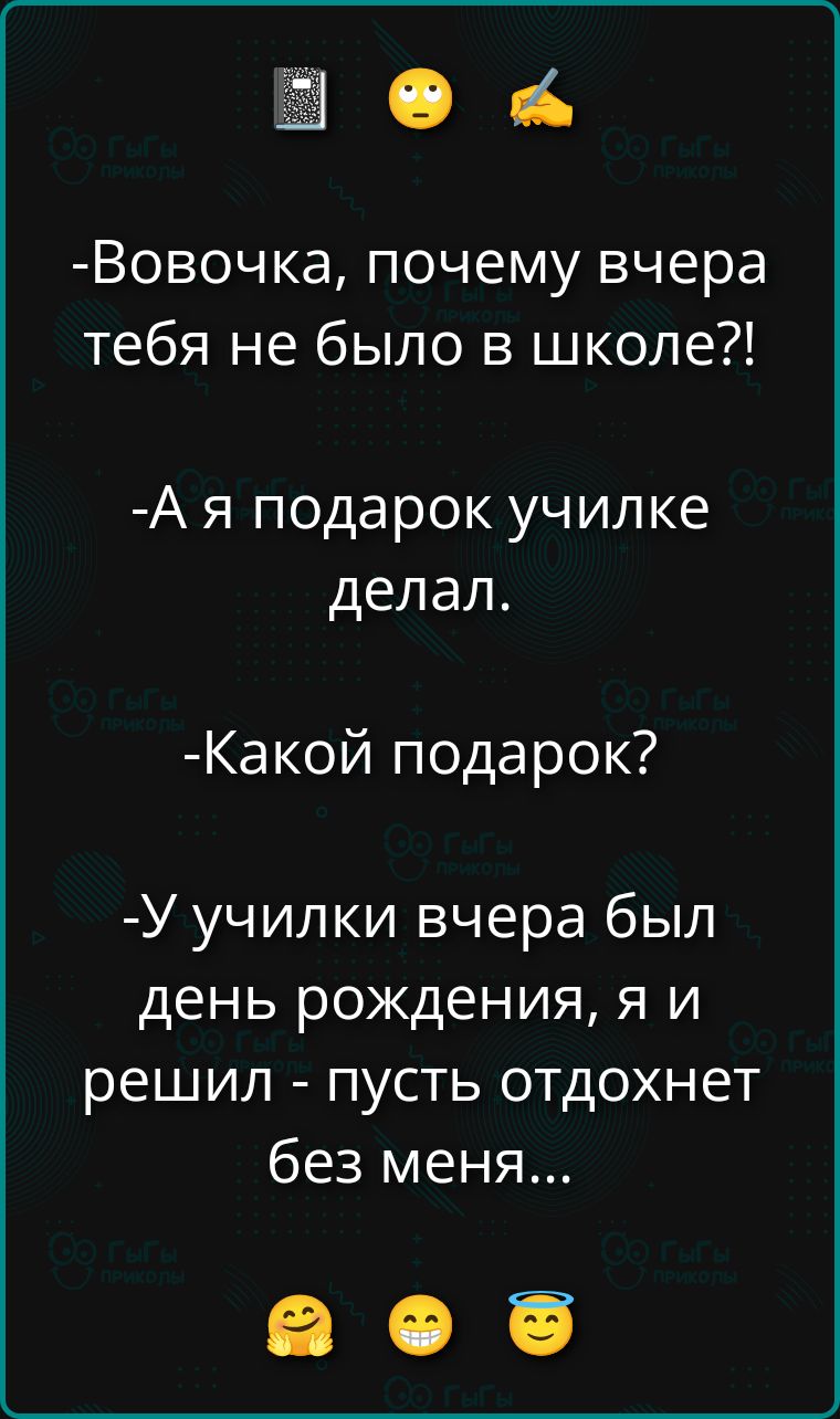 -Вовочка, почему вчера тебя не было в школе?!
-А я подарок училке делал.
-Какой подарок?
-У училки вчера был день рождения, я и решил - пусть отдохнет без меня...
