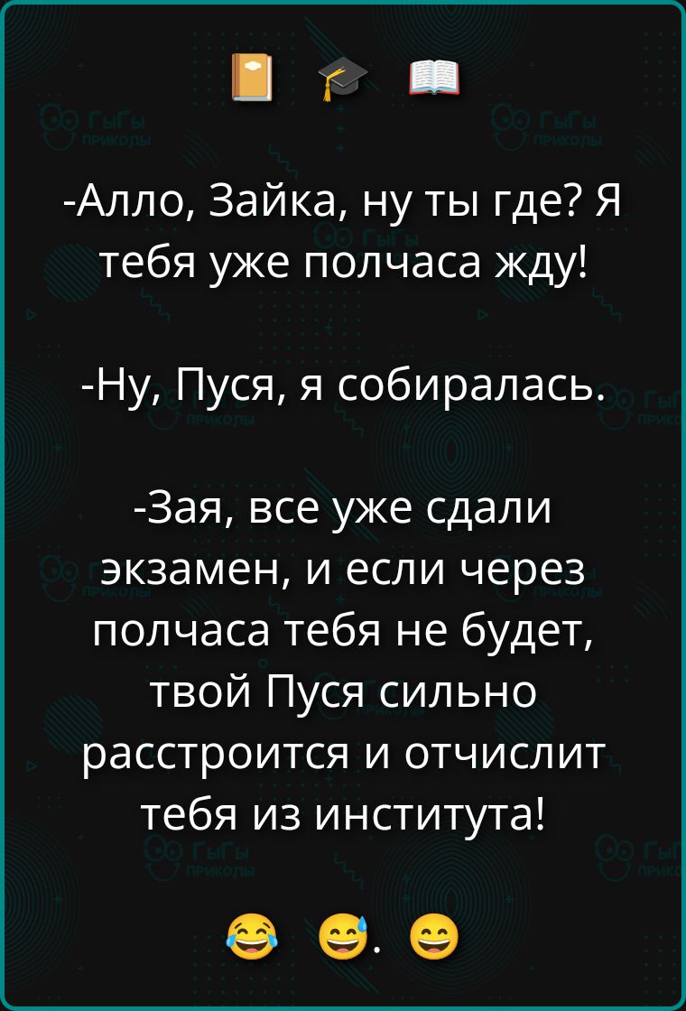 -Алло, Зайка, ну ты где? Я тебя уже полчаса жду! -Ну, Пусня, я собиралась. -Зая, все уже сдали экзамен, и если через полчаса тебя не будет, твой Пусия сильно расстроится и отчислит тебя из института! 😂😂😂