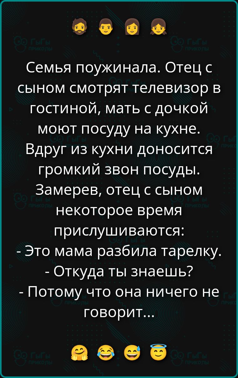 Семья поужинала. Отец с сыном смотрят телевизор в гостиной, мать с дочкой моют посуду на кухне. Вдруг из кухни доносится громкий звон посуды. Замерев, отец с сыном некоторое время прислушиваются: - Это мама разбила тарелку. - Откуда ты знаешь? - Потому что она ничего не говорит...