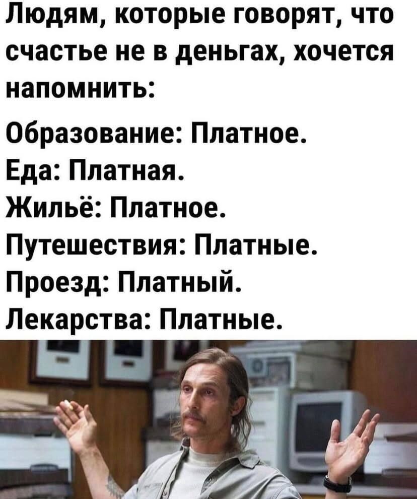 Людям, которые говорят, что счастье не в деньгах, хочется напомнить: Образование: Платное. Еда: Платная. Жильё: Платное. Путешествия: Платные. Проезд: Платный. Лекарства: Платные.