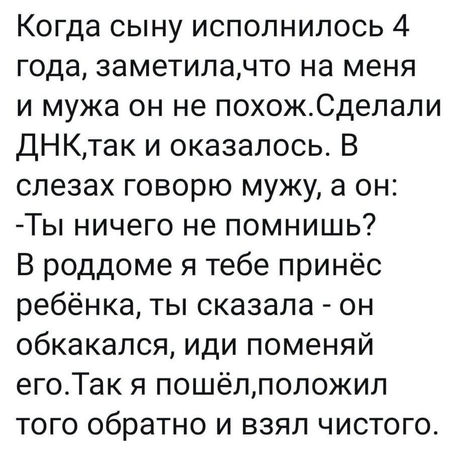 Когда сыну исполнилось 4 года, заметила,что на меня и мужа он не похож. Сделали ДНК,так и оказалось. В слезах говорю мужу, а он: -Ты ничего не помнишь? В роддоме я тебе принёс ребёнка, ты сказала - он обкакался, иди поменяй его. Так я пошёл,положил того обратно и взял чистого.