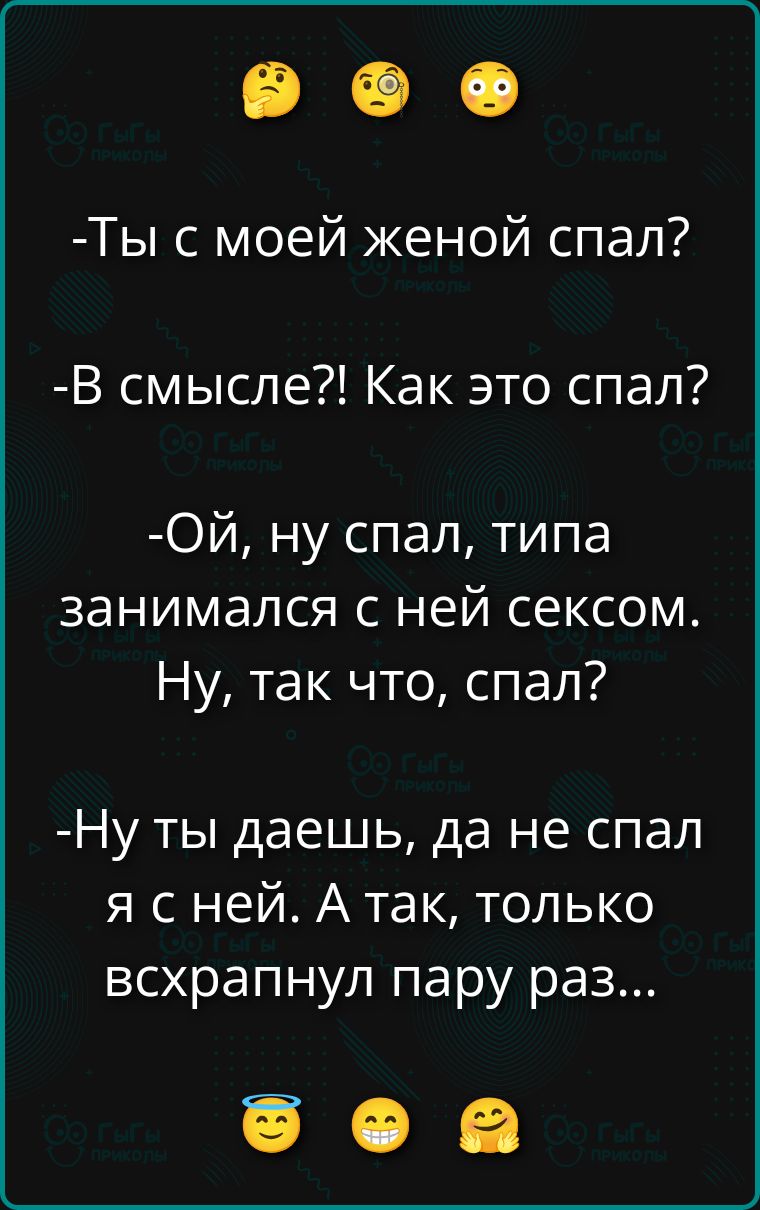 -Ты с моей женой спал?
-В смысле?! Как это спал?
-Ой, ну спал, типа занимался с ней сексом. Ну, так что, спал?
-Ну ты даешь, да не спал я с ней. А так, только всхрапнул пару раз...
