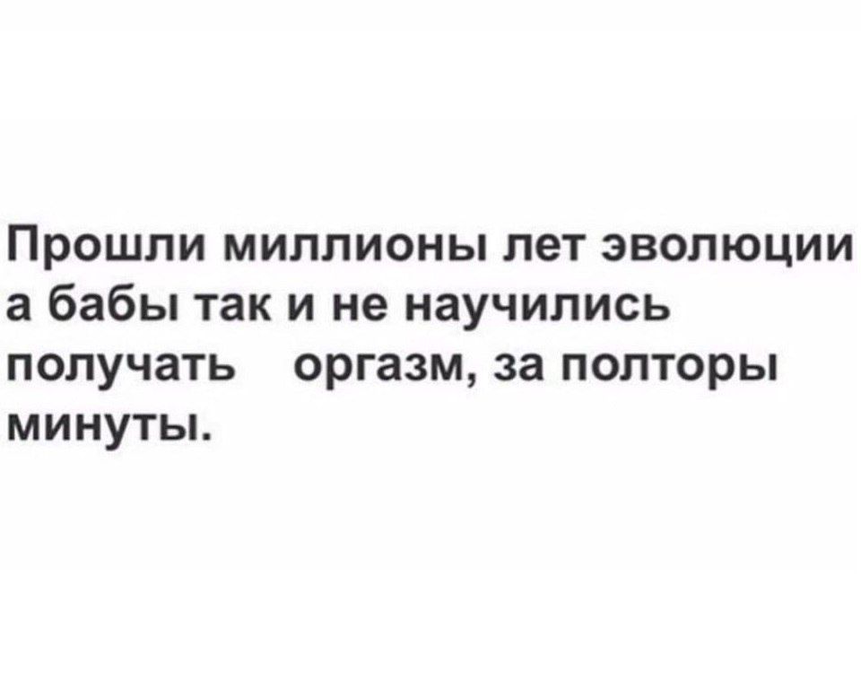 Прошли миллионы лет эволюции а бабы так и не научились получать orgasm, за полторы минуты.