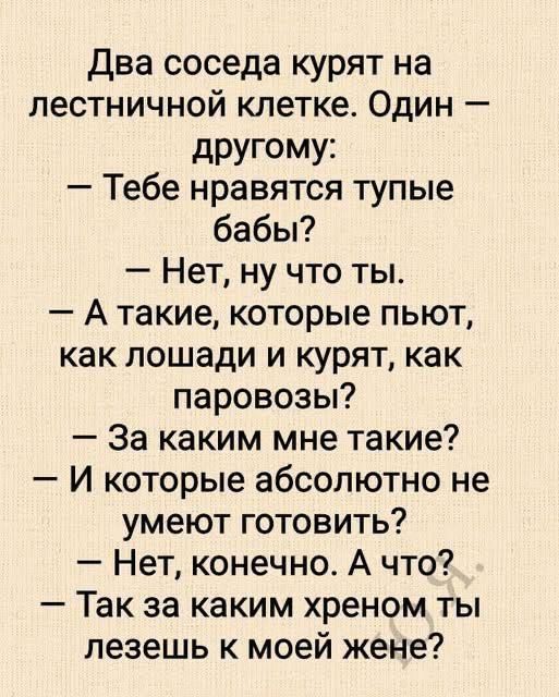 Два соседа курят на лестничной клетке. Один: — Тебе нравятся тупые бабы? — Нет, ну что ты. — А такие, которые пьют, как лошади и курят, как паровозы? — За каким мне такие? — И которые абсолютно не умеют готовить? — Нет, конечно. А что? — Так за каким хреном ты лезешь к моей жене?