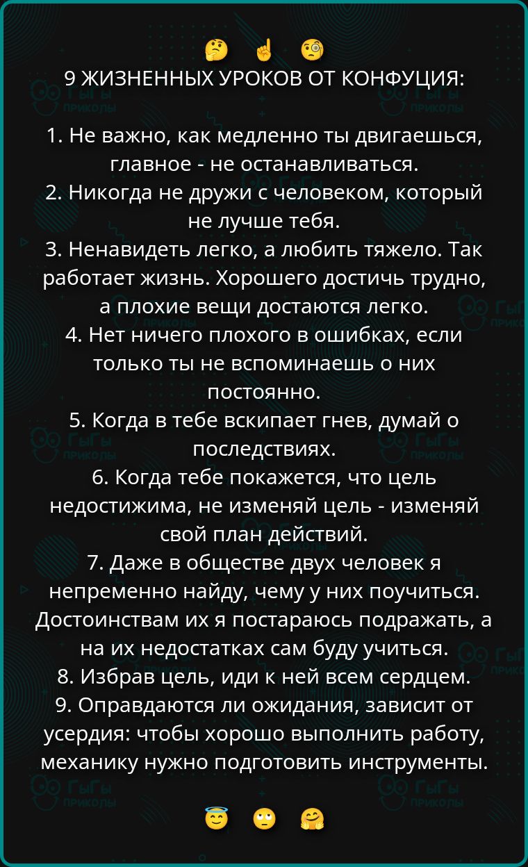 9 жизненных уроков от конфуция: 1. Не важно, как медленно ты двигаешься, главное - не останавливаться. 2. Никогда не дружи с человеком, который не лучше тебя. 3. Ненавидеть легко, а любить тяжело. Так работает жизнь. Хорошего достичь трудно, а плохие вещи достаются легко. 4. Нет ничего плохого в ошибках, если только ты не вспоминаешь о них постоянно. 5. Когда в тебе вскипает гнев, подумай о последствиях. 6. Когда тебе покажется, что цель недостинима, не изменяй цель - изменяй свой план действий. 7. Даже в обществе двух человек я непременно найду, чему у них поучиться. 8. Избрав цель, иди к ней всем сердцем. 9. Оправдываться ли ожидания, зависит от усердия: чтобы хорошо выполнить работу, механнику нужно подготовить инструменты.