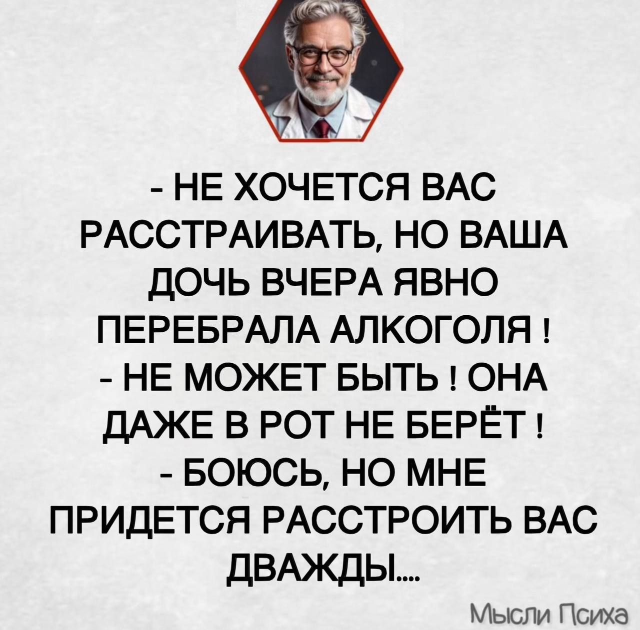 - НЕ ХОЧЕТСЯ ВАС РАССТРАИВАТЬ, НО ВАША ДОЧЬ ВЧЕРА ЯВНО ПЕРЕБРАЛА АЛКОГОЛЯ!\n- НЕ МОЖЕТ БЫТЬ! ОНА ДАЖЕ В РОТ НЕ БЕРЁТ!\n- БОЮСЬ, НО МНЕ ПРИДЕТСЯ РАССТРОИТЬ ВАС ДВАЖДЫ....