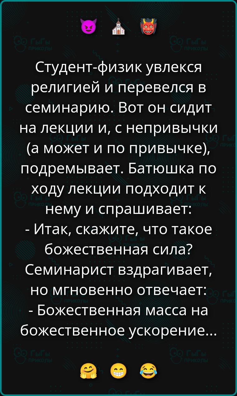 Студент-физик увлекся религией и перевелся в семинарию. Вот он сидит на лекции и, с непривычки (а может и по привычке), подремывает. Батюшка по ходу лекции подходит к нему и спрашивает: - Итак, скажите, что такое божественная сила? Семинарист вздрaгивает, но мгновенно отвечает: - Божественная масса на божественное ускорение...