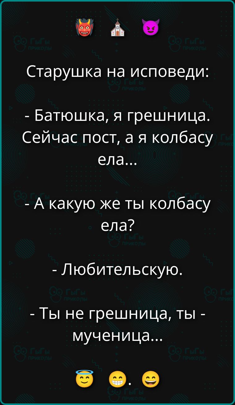 Старушка на исповеди:
- Батюшка, я грешница. Сейчас пост, а я колбасу ела...
- А какую же ты колбасу ела?
- Любительскую.
- Ты не грешница, ты - мученица...