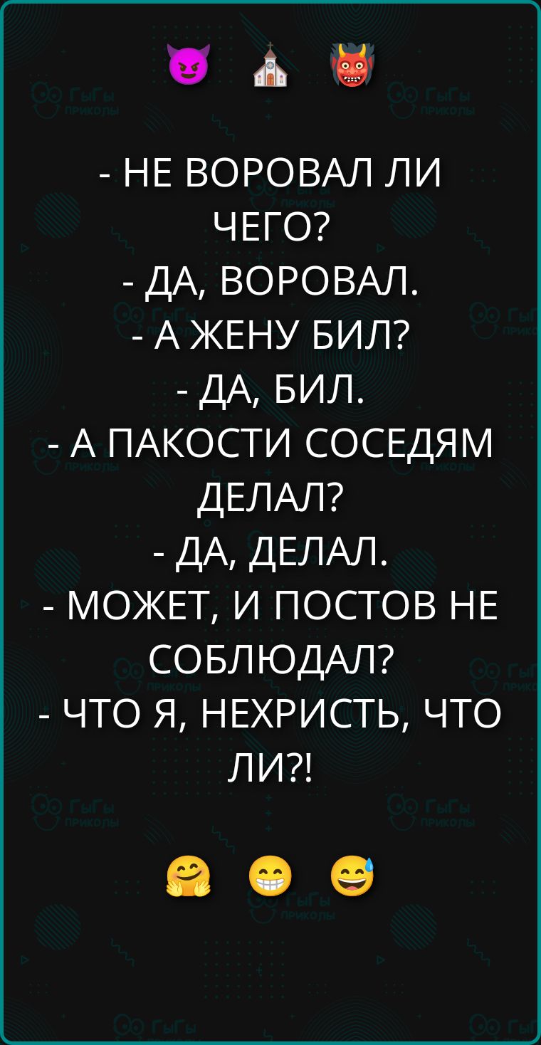 - НЕ ВОРОВАЛ ЛИ ЧЕГО?
- ДА, ВОРОВАЛ.
- А ЖЕНУ БИЛ?
- ДА, БИЛ.
- А ПАКОСТИ СОСЕДАМ ДЕЛАЛ?
- ДА, ДЕЛАЛ.
- МОЖЕТ, И ПОСТОВ НЕ СОБЛЮДАЛ?
- ЧТО Я, НЕХРИСТЬ, ЧТО ЛИ?!
