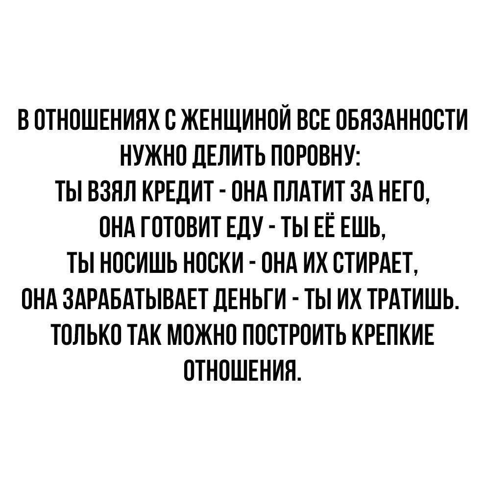 В отношениях с женщиной все обязанности нужно делить поровну: ты взял кредит - она платит за него, она готовит еду - ты её ешь, ты носишь носки - она их стирает, она зарабатывает деньги - ты их тратишь. Только так можно построить крепкие отношения.