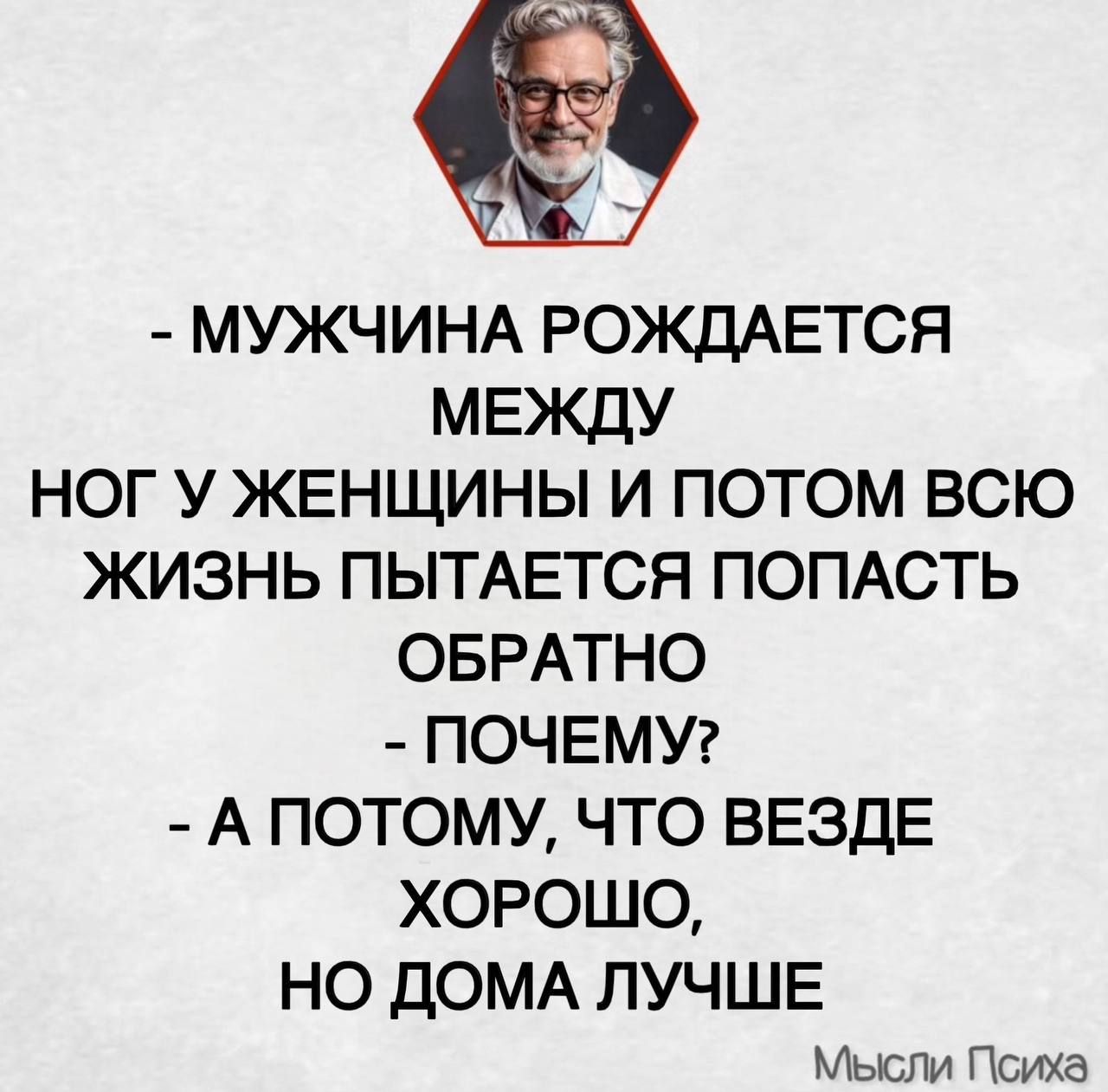 - МУЖЧИНА РОЖДАЕТСЯ МЕЖДУ НОГ У ЖЕНЩИНЫ И ПОТОМ ВСЮ ЖИЗНЬ ПЫТАЕТСЯ ПОПАСТЬ ОБРАТНО
- ПОЧЕМУ?
- А ПОТОМУ, ЧТО ВЕЗДЕ ХОРОШО, НО ДОМА ЛУЧШЕ