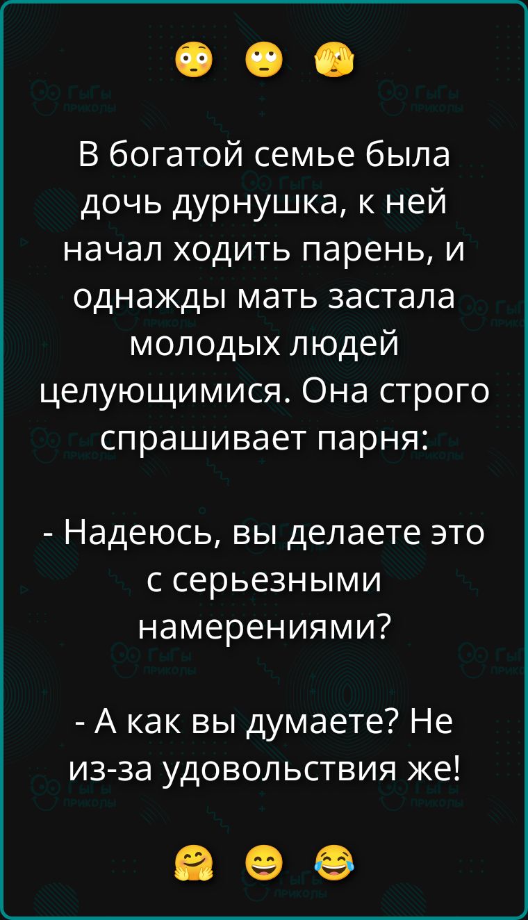 В богатой семье была дочь дурнушка, к ней начал ходить парень, и однажды мать застала молодых людей целующимися. Она строго спрашивает парня: - Надеюсь, вы делаете это с серьезными намерениями? - А как вы думаете? Не из-за удовольствия же!