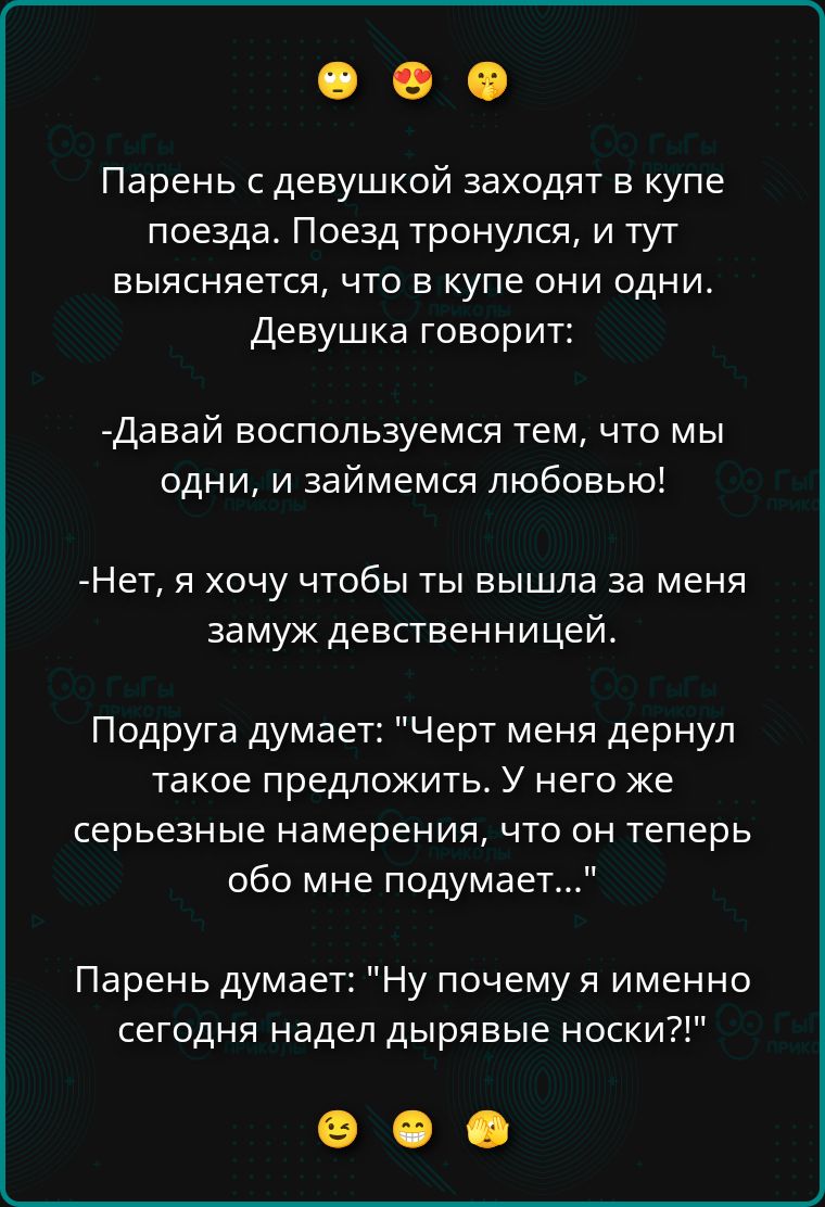 Парень с девушкой заходят в купе поезда. Поезд тронулся, и выясняется, что в купе они одни. Девушка говорит: -Давай воспользуемся тем, что мы одни, и займемся любовью! -Нет, я хочу чтобы ты вышла за меня замуж девственницей. Подруга думает: 'Черт меня дернул такое предложить. У него же серьёзные намерения, что он теперь обо мне подумает...' Парень думает: 'Ну почему я именно сегодня надел дырявые носки?!'
