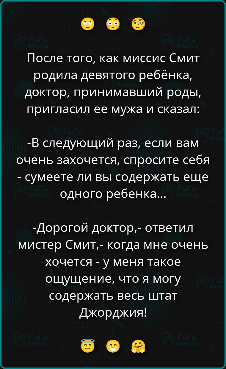 После того, как миссис Смит родила девятого ребёнка, доктор, принимающий роды, пригласил её мужа и сказал: -В следующий раз, если вам очень захочется, спросите себя - сумеете ли вы содержать еще одного ребенка... -Дорогой доктор,- ответил мистер Смит,- когда мне очень хочется - у меня такое ощущение, что я могу содержать весь штат Джорджия!