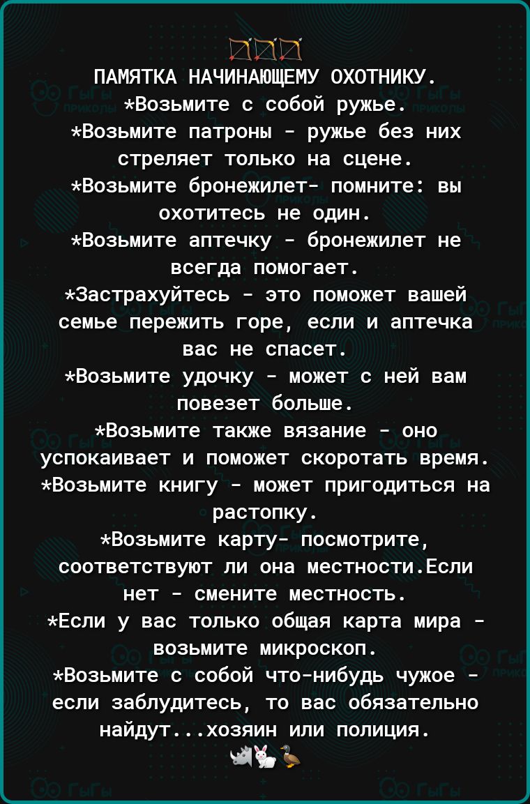 т ПАМЯТКА НАЧИНАЮЩЕИУ ОХОТНИКУ Возьиите собой ружье Еозьмите патроны ружье без них стреляет только на сцене Еозьмите бронежилет помните вы охотитесь не один Еозьиите аптечку брпнежипет не всегда помогает Застрахуйтесь это поможет вашей семье пережить горе если и аптечка вас не спасет Возьмите удочку может с ней нам повезет Больше Возьмите также вязание оно успокаивает и поможет скоротать время Воз