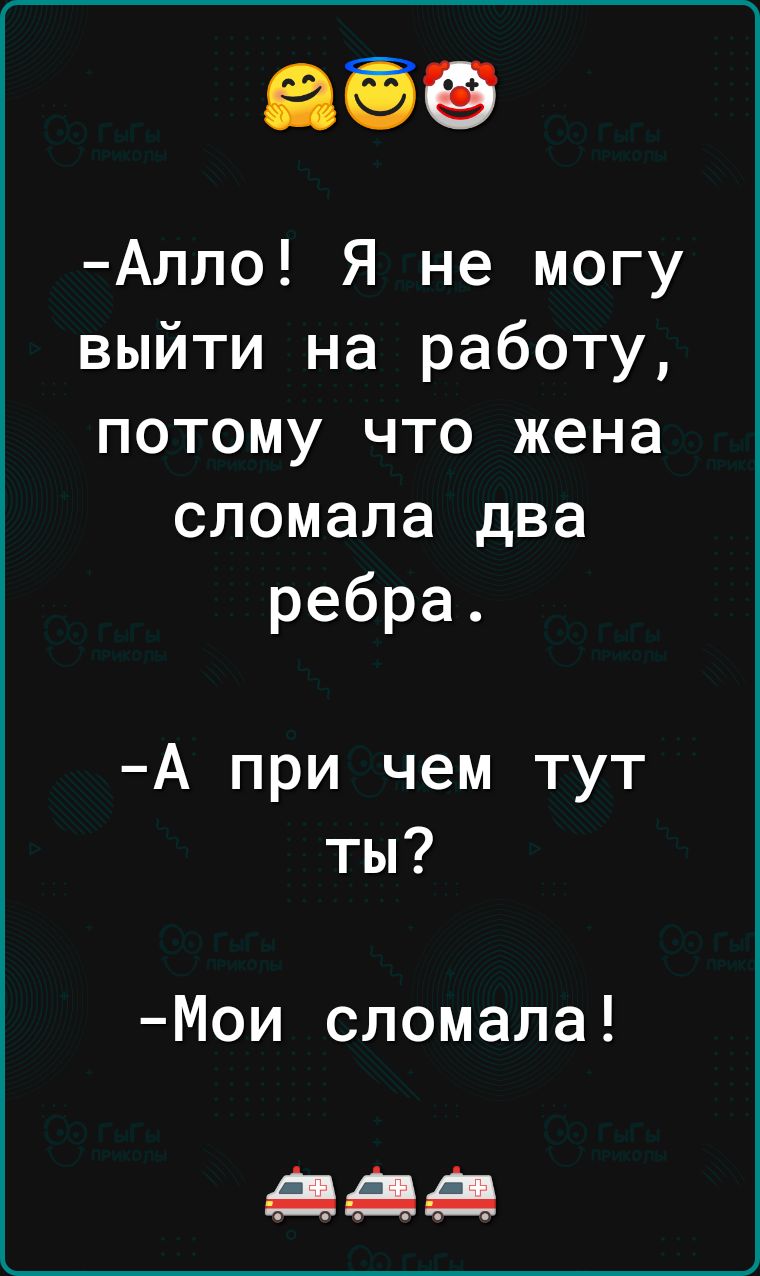 Алло Я не могу выйти на работу потому что жена сломала два ребра А при чем тут ты Мои сломала дЦіЦАЦ