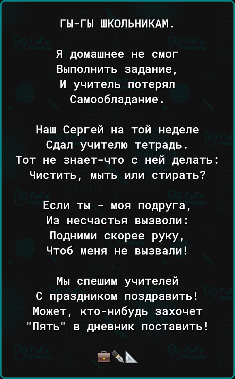 ГЫ ГЫ ШКОЛЬНИКАМ Я домашнее не смог Выполнить задание И учитель потерял Самообладание Наш Сергей на той неделе Сдал учителю тетрадь Тот не знает что с ней делать Чистить мыть или стирать Если ты моя подруга Из несчастья вызволи Подними скорее руку Чтоб меня не вызвали Мы спешим учителей С праздником поздравить Может кто нибудь захочет Пять в дневник поставить